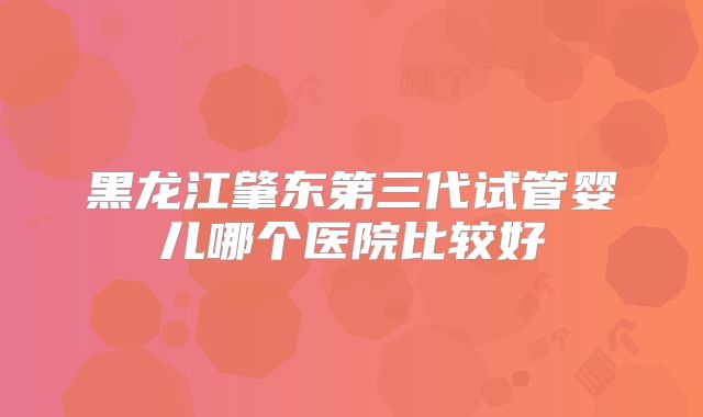 黑龙江肇东第三代试管婴儿哪个医院比较好