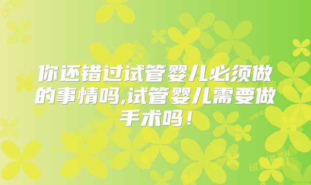 你还错过试管婴儿必须做的事情吗,试管婴儿需要做手术吗！