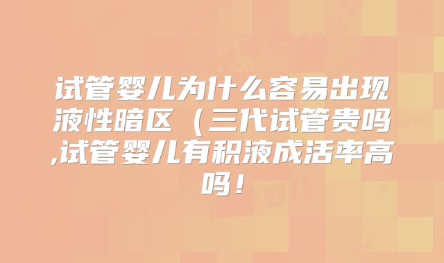 试管婴儿为什么容易出现液性暗区(三代试管贵吗,试管婴儿有积液成活率高吗!