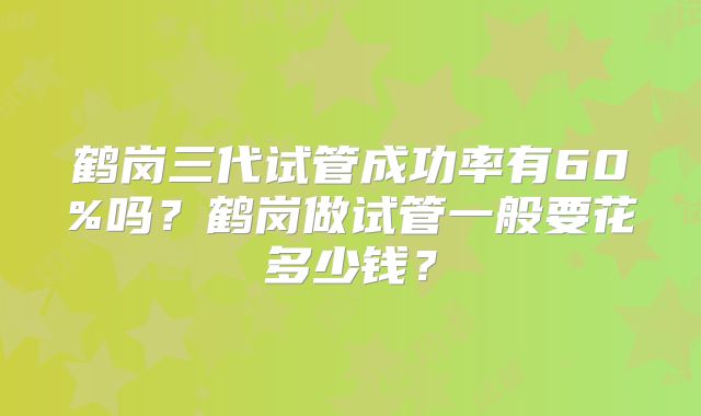 鹤岗三代试管成功率有60%吗？鹤岗做试管一般要花多少钱？