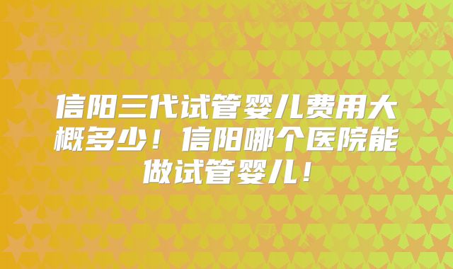 信阳三代试管婴儿费用大概多少！信阳哪个医院能做试管婴儿！