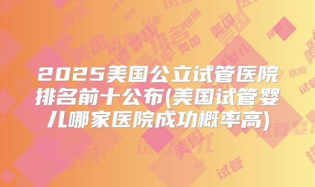 2025美国公立试管医院排名前十公布(美国试管婴儿哪家医院成功概率高)