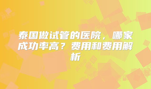 泰国做试管的医院,哪家成功率高?费用和费用解析