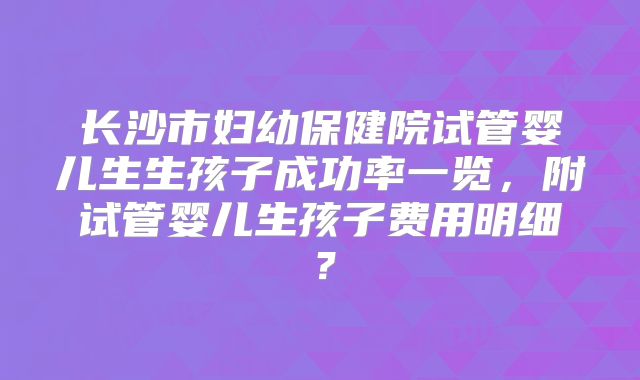 长沙市妇幼保健院试管婴儿生生孩子成功率一览,附试管婴儿生孩子费用明细?