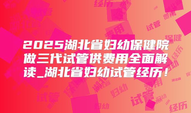 2025湖北省妇幼保健院做三代试管供费用全面解读_湖北省妇幼试管经历！