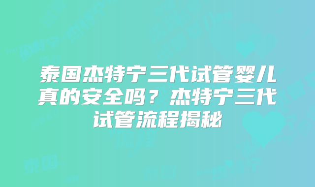 泰国杰特宁三代试管婴儿真的安全吗？杰特宁三代试管流程揭秘