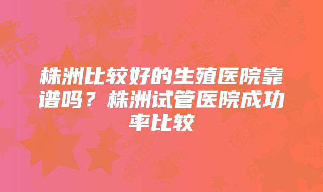 株洲比较好的生殖医院靠谱吗？株洲试管医院成功率比较