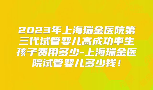 2023年上海瑞金医院第三代试管婴儿高成功率生孩子费用多少-上海瑞金医院试管婴儿多少钱!