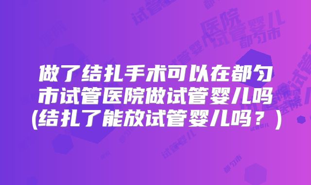 做了结扎手术可以在都匀市试管医院做试管婴儿吗(结扎了能放试管婴儿吗？)