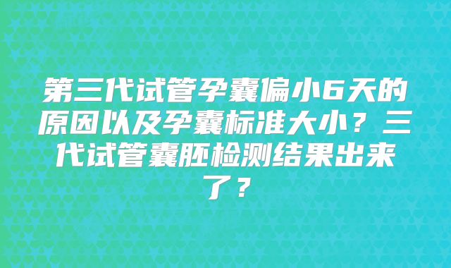 第三代试管孕囊偏小6天的原因以及孕囊标准大小？三代试管囊胚检测结果出来了？