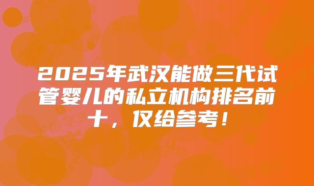 2025年武汉能做三代试管婴儿的私立机构排名前十,仅给参考!