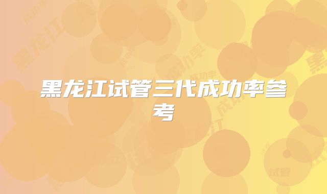 黑龙江试管三代成功率参考