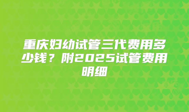 重庆妇幼试管三代费用多少钱？附2025试管费用明细