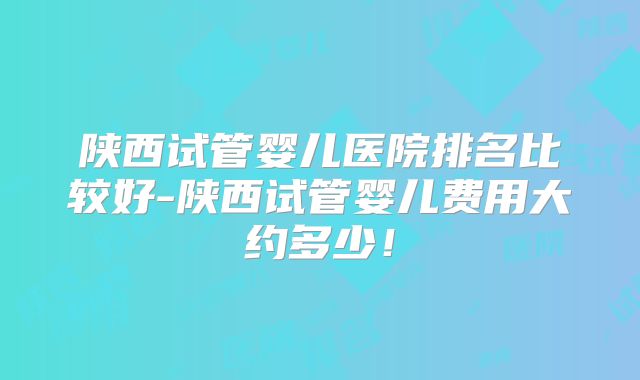 陕西试管婴儿医院排名比较好-陕西试管婴儿费用大约多少！