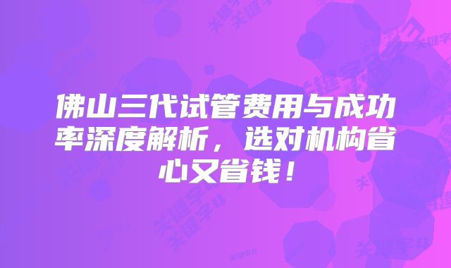 佛山三代试管费用与成功率深度解析，选对机构省心又省钱！