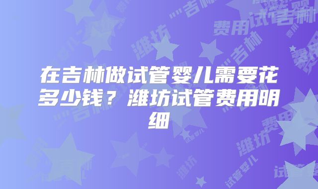 在吉林做试管婴儿需要花多少钱？潍坊试管费用明细