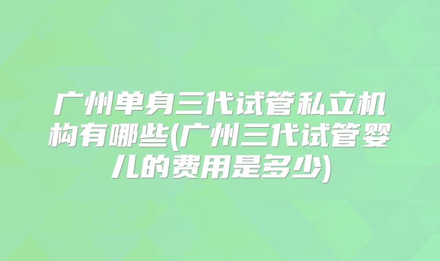 广州单身三代试管私立机构有哪些(广州三代试管婴儿的费用是多少)