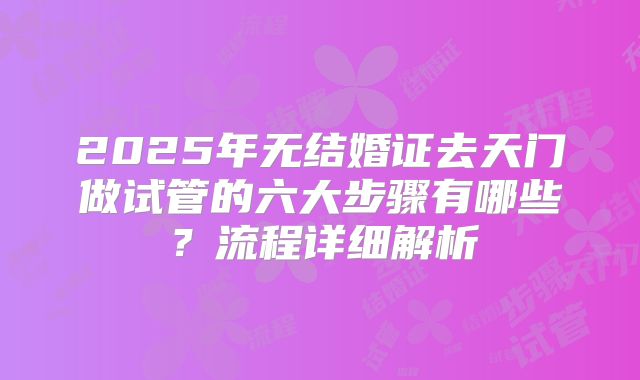 2025年无结婚证去天门做试管的六大步骤有哪些?流程详细解析