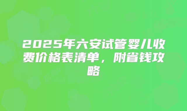2025年六安试管婴儿收费价格表清单，附省钱攻略