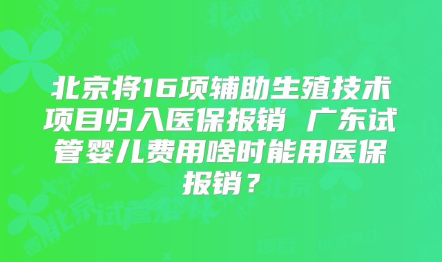 北京将16项辅助生殖技术项目归入医保报销 广东试管婴儿费用啥时能用医保报销？
