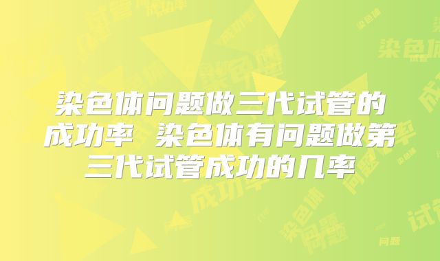 染色体问题做三代试管的成功率 染色体有问题做第三代试管成功的几率