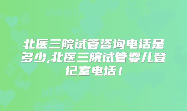 北医三院试管咨询电话是多少,北医三院试管婴儿登记室电话！