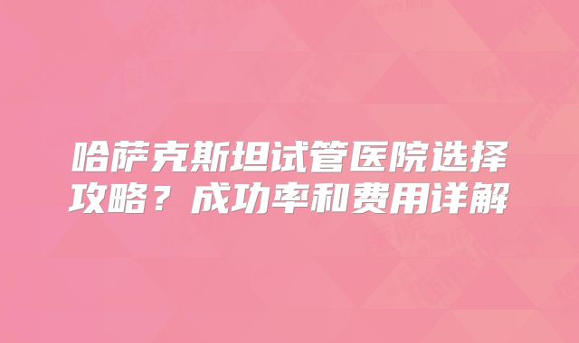 哈萨克斯坦试管医院选择攻略？成功率和费用详解