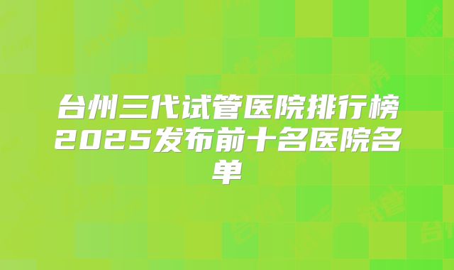 台州三代试管医院排行榜2025发布前十名医院名单