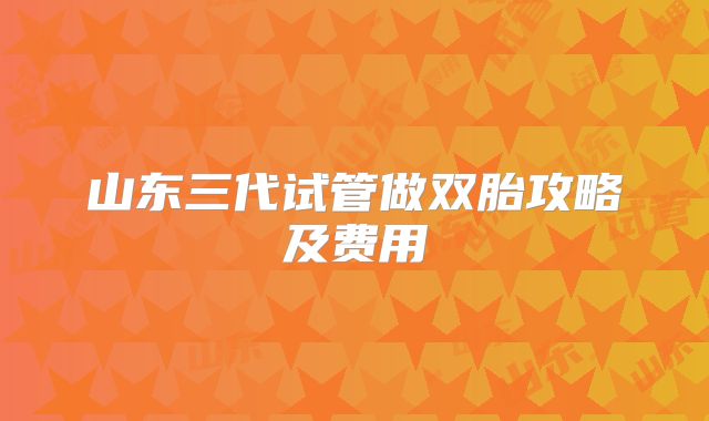 山东三代试管做双胎攻略及费用