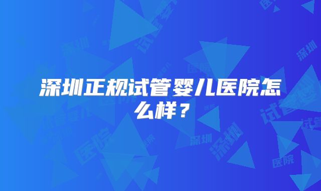 深圳正规试管婴儿医院怎么样？