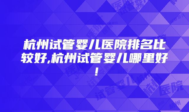 杭州试管婴儿医院排名比较好,杭州试管婴儿哪里好!