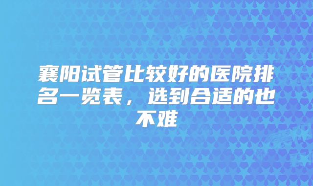襄阳试管比较好的医院排名一览表，选到合适的也不难