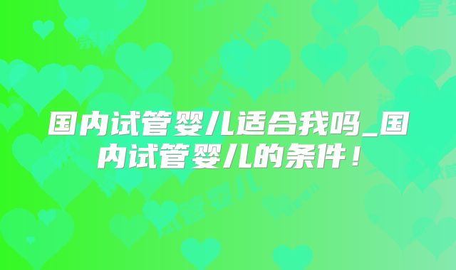 国内试管婴儿适合我吗_国内试管婴儿的条件!