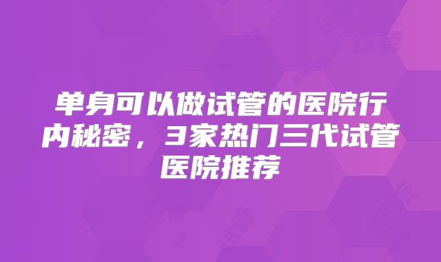 单身可以做试管的医院行内秘密，3家热门三代试管医院推荐