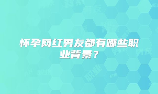 怀孕网红男友都有哪些职业背景？
