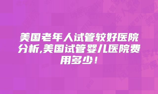 美国老年人试管较好医院分析,美国试管婴儿医院费用多少！