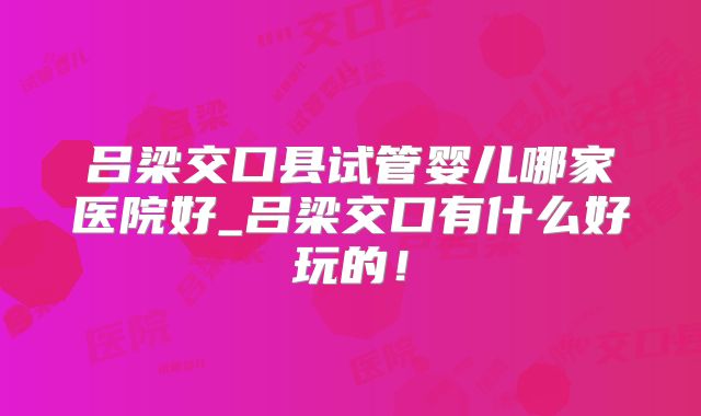 吕梁交口县试管婴儿哪家医院好_吕梁交口有什么好玩的！