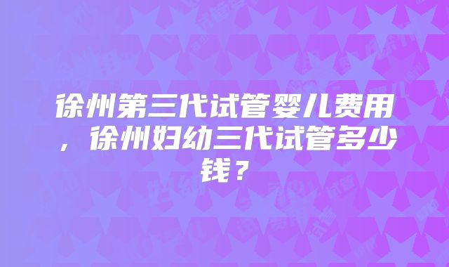 徐州第三代试管婴儿费用，徐州妇幼三代试管多少钱？