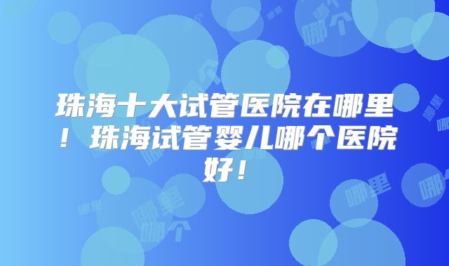 珠海十大试管医院在哪里！珠海试管婴儿哪个医院好！