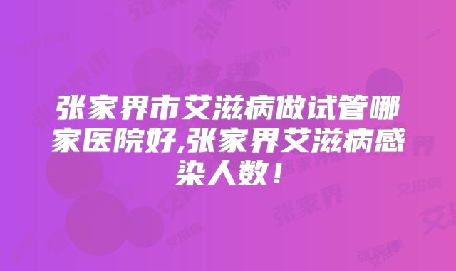 张家界市艾滋病做试管哪家医院好,张家界艾滋病感染人数!