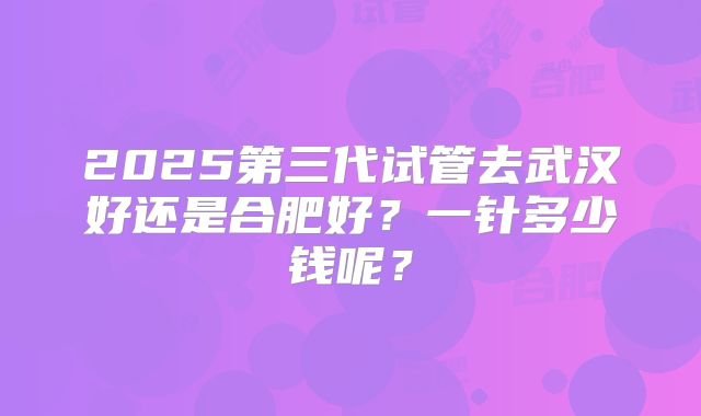 2025第三代试管去武汉好还是合肥好？一针多少钱呢？