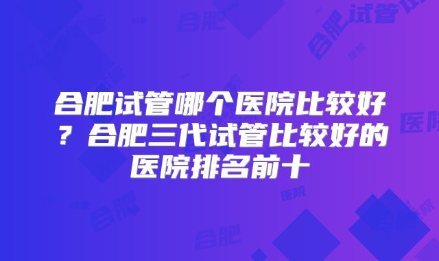 合肥试管哪个医院比较好？合肥三代试管比较好的医院排名前十