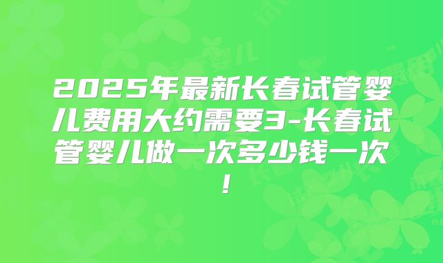 2025年最新长春试管婴儿费用大约需要3-长春试管婴儿做一次多少钱一次！