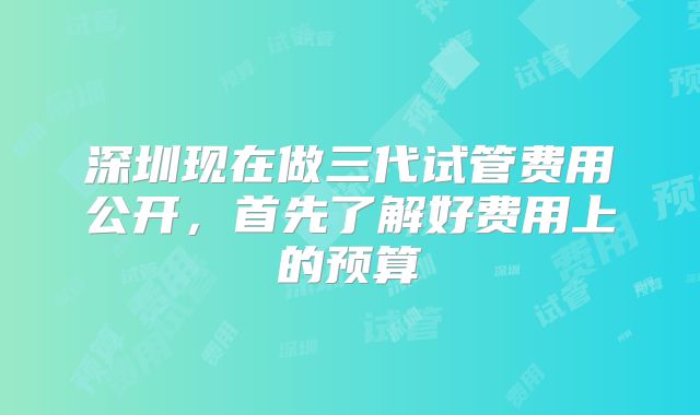 深圳现在做三代试管费用公开，首先了解好费用上的预算