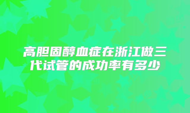 高胆固醇血症在浙江做三代试管的成功率有多少
