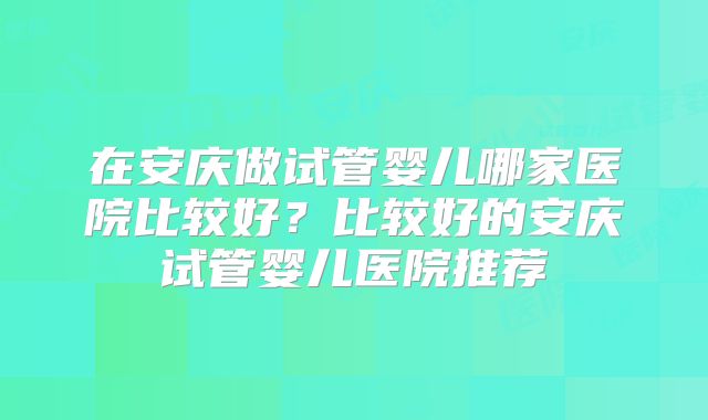 在安庆做试管婴儿哪家医院比较好？比较好的安庆试管婴儿医院推荐