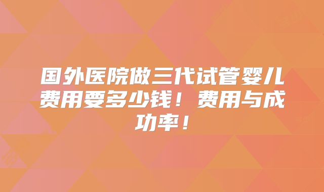 国外医院做三代试管婴儿费用要多少钱!费用与成功率!