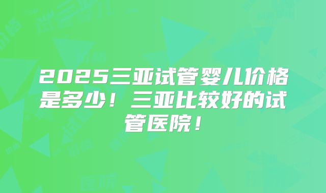 2025三亚试管婴儿价格是多少！三亚比较好的试管医院！