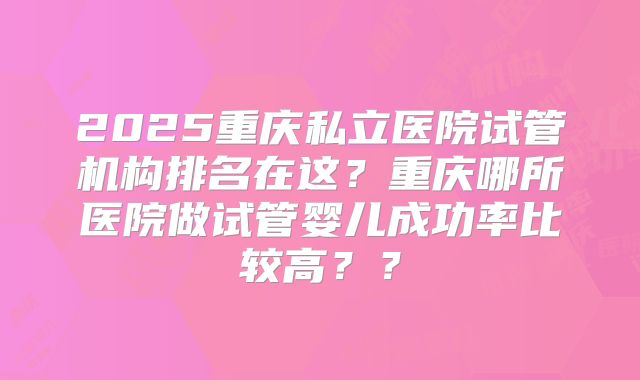 2025重庆私立医院试管机构排名在这？重庆哪所医院做试管婴儿成功率比较高？？