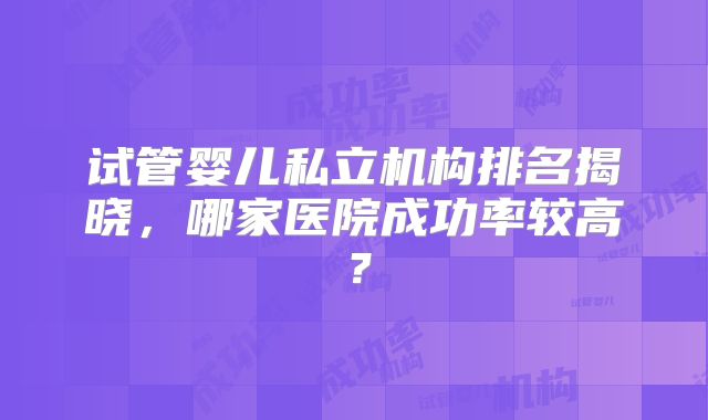 试管婴儿私立机构排名揭晓，哪家医院成功率较高？